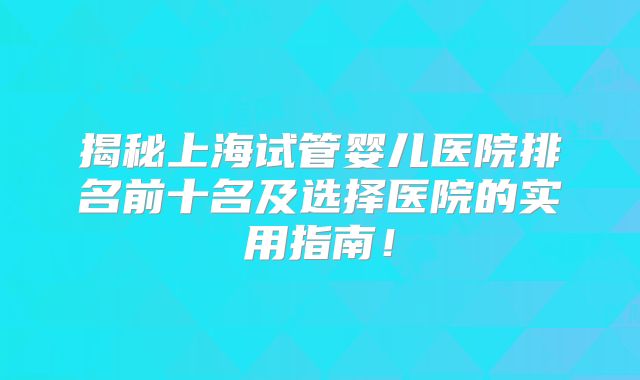 揭秘上海试管婴儿医院排名前十名及选择医院的实用指南!