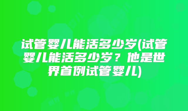 试管婴儿能活多少岁(试管婴儿能活多少岁?他是世界首例试管婴儿)