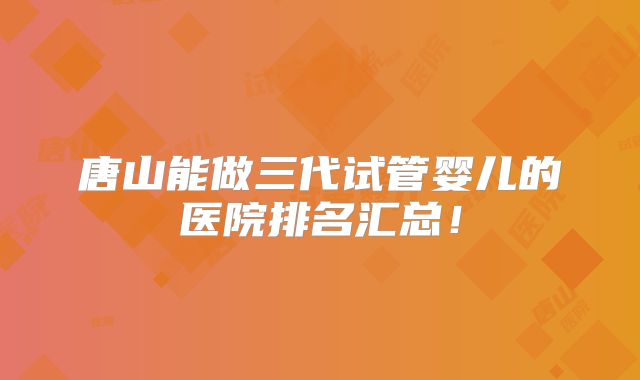唐山能做三代试管婴儿的医院排名汇总！