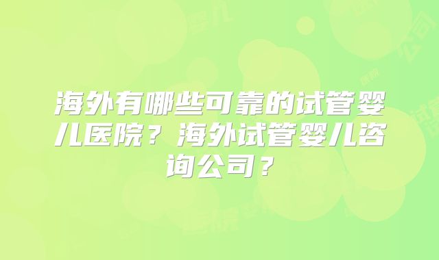 海外有哪些可靠的试管婴儿医院？海外试管婴儿咨询公司？