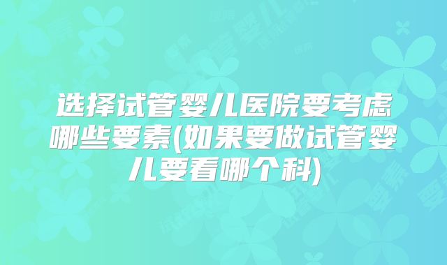 选择试管婴儿医院要考虑哪些要素(如果要做试管婴儿要看哪个科)