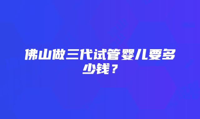 佛山做三代试管婴儿要多少钱？