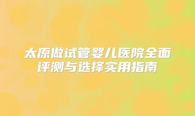 太原做试管婴儿医院全面评测与选择实用指南
