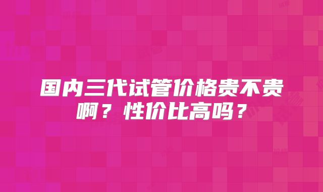 国内三代试管价格贵不贵啊？性价比高吗？