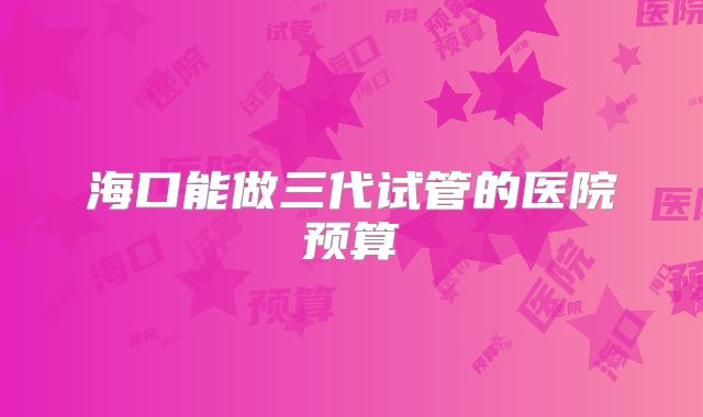 海口能做三代试管的医院预算