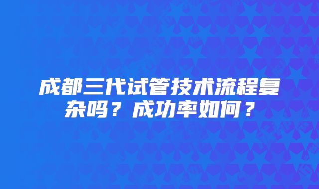 成都三代试管技术流程复杂吗？成功率如何？