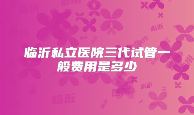 临沂私立医院三代试管一般费用是多少