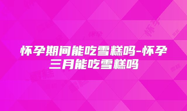 怀孕期间能吃雪糕吗-怀孕三月能吃雪糕吗