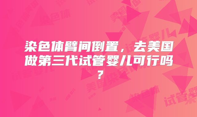 染色体臂间倒置，去美国做第三代试管婴儿可行吗？