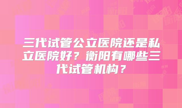 三代试管公立医院还是私立医院好?衡阳有哪些三代试管机构?
