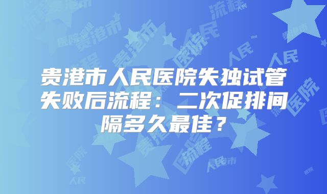 贵港市人民医院失独试管失败后流程:二次促排间隔多久最佳?