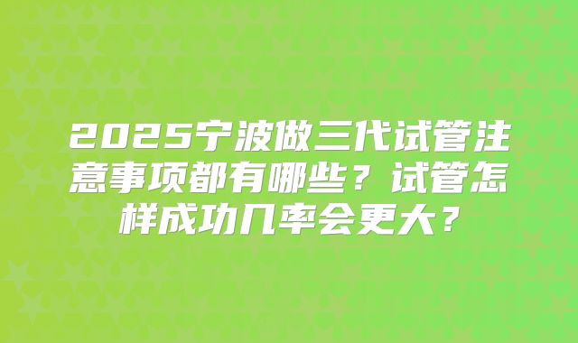 2025宁波做三代试管注意事项都有哪些？试管怎样成功几率会更大？