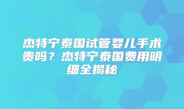 杰特宁泰国试管婴儿手术贵吗？杰特宁泰国费用明细全揭秘