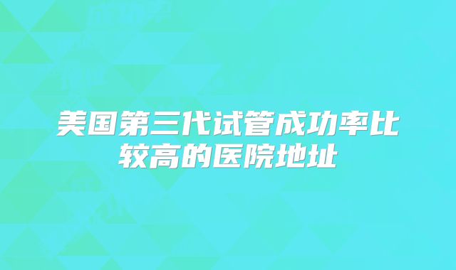 美国第三代试管成功率比较高的医院地址