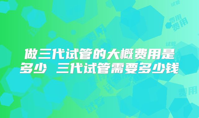 做三代试管的大概费用是多少 三代试管需要多少钱