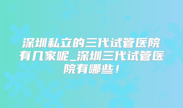 深圳私立的三代试管医院有几家呢_深圳三代试管医院有哪些！
