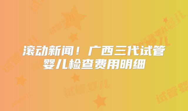 滚动新闻!广西三代试管婴儿检查费用明细