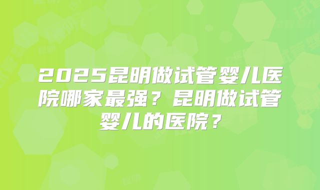 2025昆明做试管婴儿医院哪家最强？昆明做试管婴儿的医院？