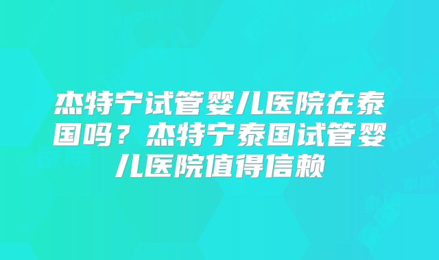 杰特宁试管婴儿医院在泰国吗？杰特宁泰国试管婴儿医院值得信赖