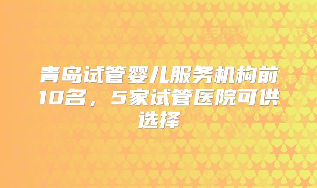 青岛试管婴儿服务机构前10名，5家试管医院可供选择