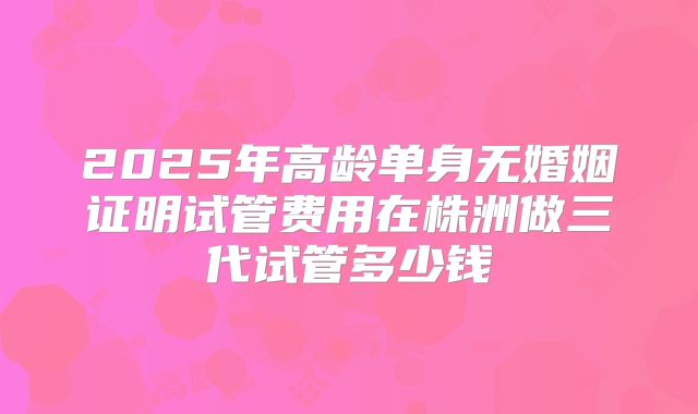 2025年高龄单身无婚姻证明试管费用在株洲做三代试管多少钱