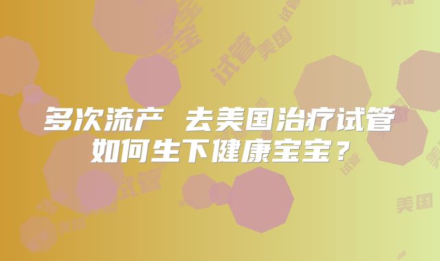 多次流产 去美国治疗试管如何生下健康宝宝？