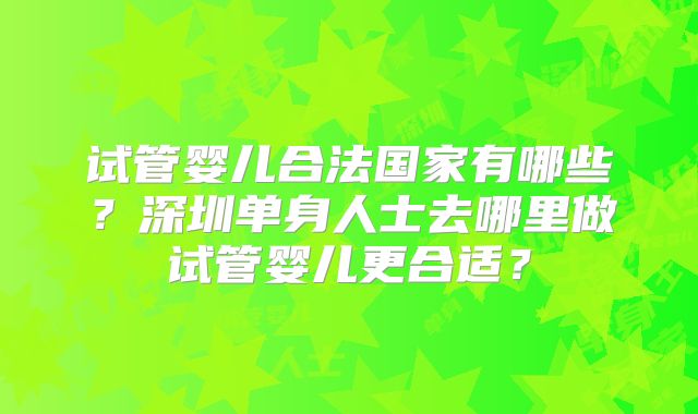试管婴儿合法国家有哪些？深圳单身人士去哪里做试管婴儿更合适？