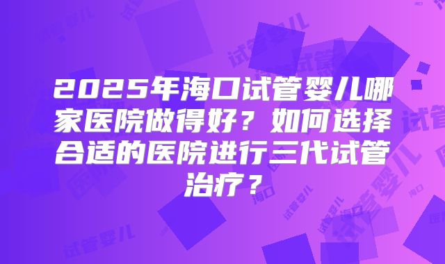 2025年海口试管婴儿哪家医院做得好?如何选择合适的医院进行三代试管治疗?