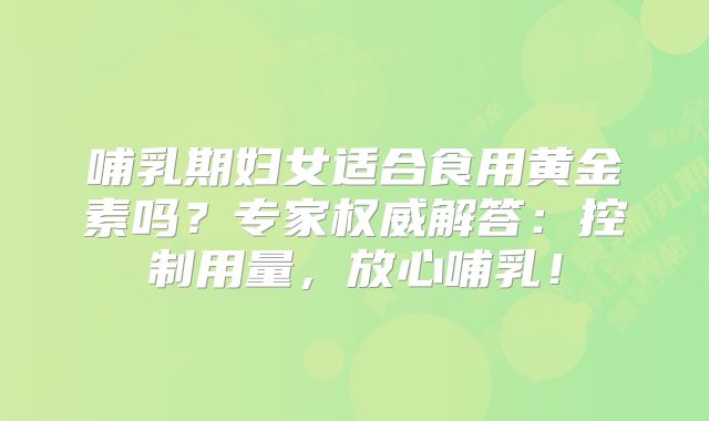 哺乳期妇女适合食用黄金素吗？专家权威解答：控制用量，放心哺乳！