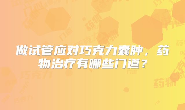 做试管应对巧克力囊肿,药物治疗有哪些门道?