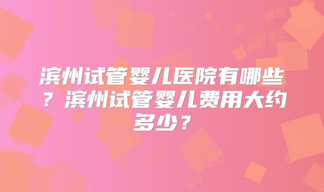 滨州试管婴儿医院有哪些？滨州试管婴儿费用大约多少？