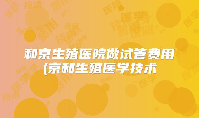 和京生殖医院做试管费用(京和生殖医学技术