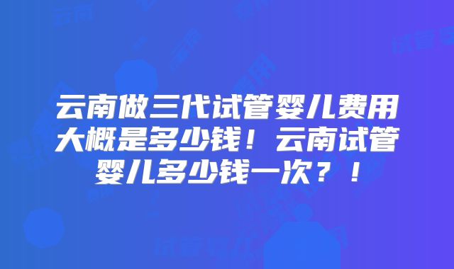 云南做三代试管婴儿费用大概是多少钱！云南试管婴儿多少钱一次？！
