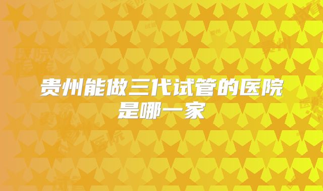 贵州能做三代试管的医院是哪一家