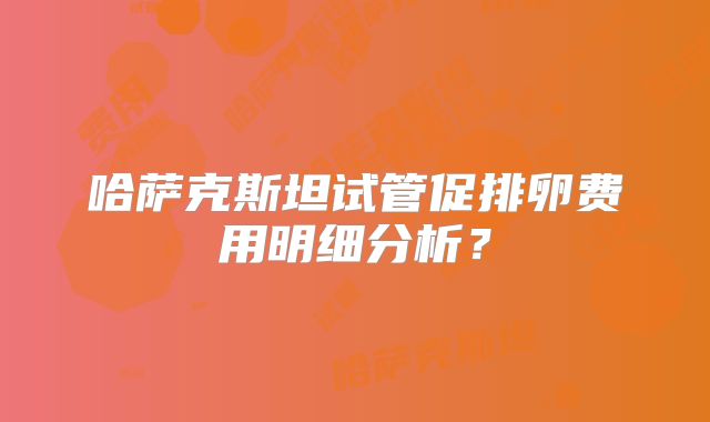 哈萨克斯坦试管促排卵费用明细分析？