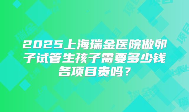 2025上海瑞金医院做卵子试管生孩子需要多少钱各项目贵吗？