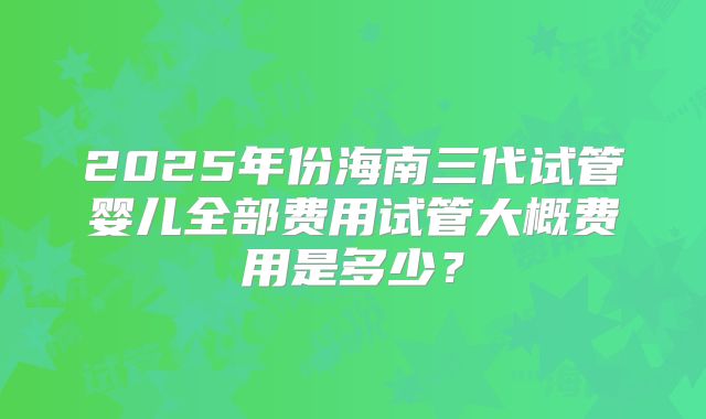 2025年份海南三代试管婴儿全部费用试管大概费用是多少？