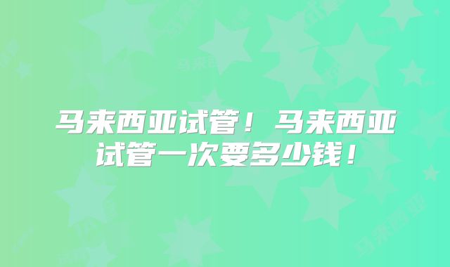 马来西亚试管！马来西亚试管一次要多少钱！