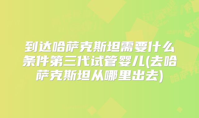 到达哈萨克斯坦需要什么条件第三代试管婴儿(去哈萨克斯坦从哪里出去)