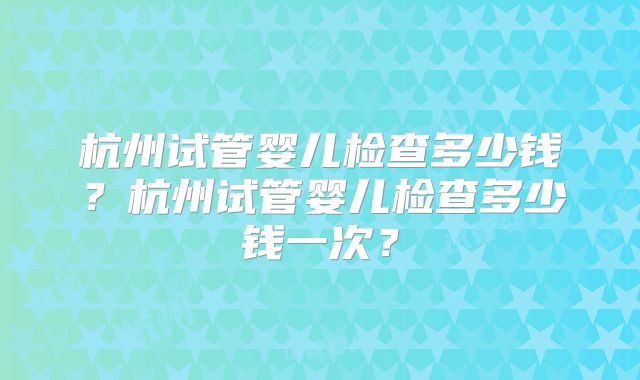 杭州试管婴儿检查多少钱？杭州试管婴儿检查多少钱一次？