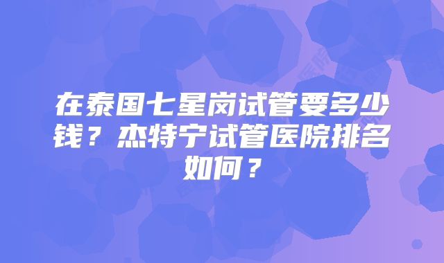 在泰国七星岗试管要多少钱？杰特宁试管医院排名如何？