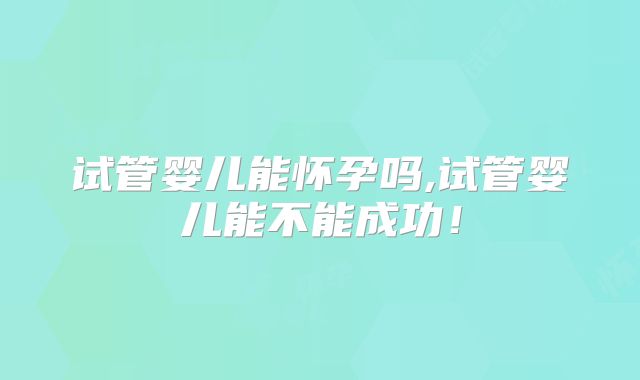试管婴儿能怀孕吗,试管婴儿能不能成功！