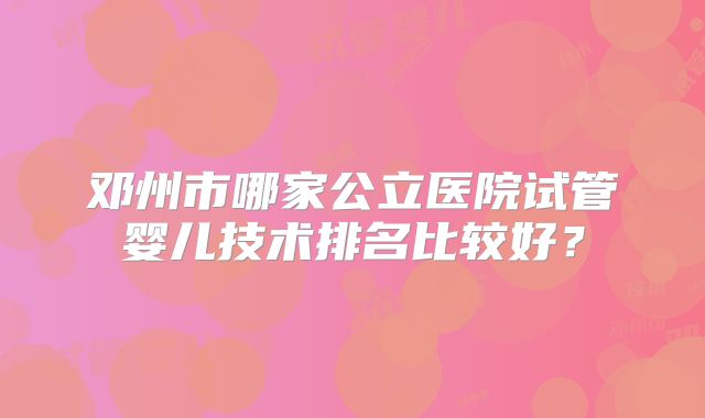 邓州市哪家公立医院试管婴儿技术排名比较好？