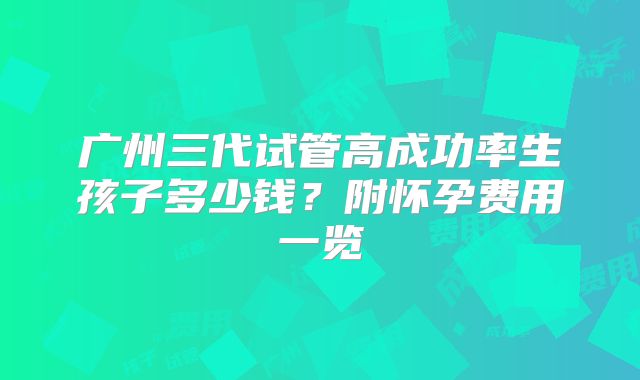 广州三代试管高成功率生孩子多少钱？附怀孕费用一览
