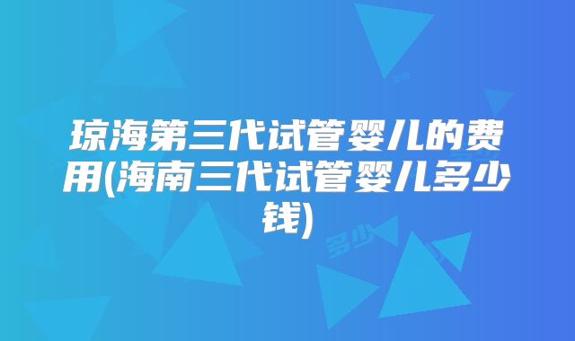 琼海第三代试管婴儿的费用(海南三代试管婴儿多少钱)
