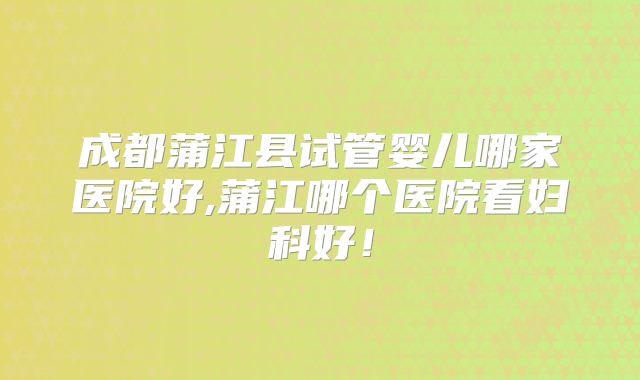 成都蒲江县试管婴儿哪家医院好,蒲江哪个医院看妇科好！