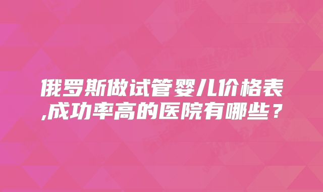 俄罗斯做试管婴儿价格表,成功率高的医院有哪些？