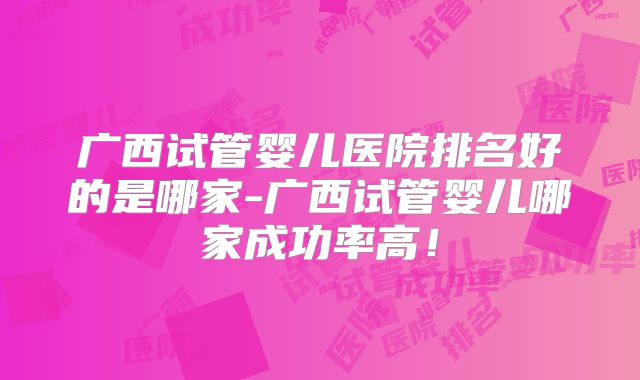 广西试管婴儿医院排名好的是哪家-广西试管婴儿哪家成功率高！