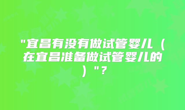 "宜昌有没有做试管婴儿（在宜昌准备做试管婴儿的）"？