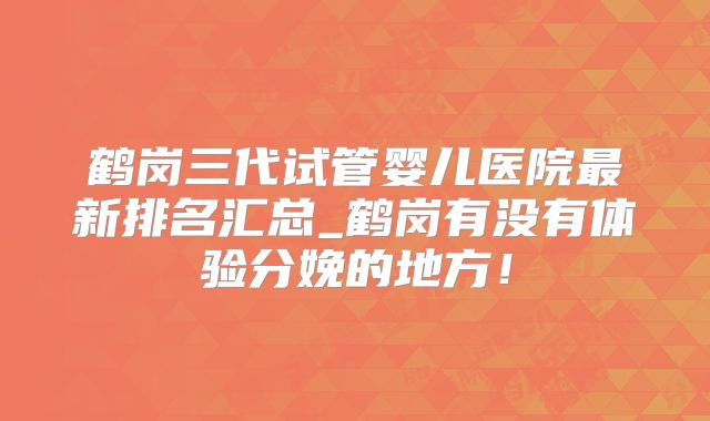 鹤岗三代试管婴儿医院最新排名汇总_鹤岗有没有体验分娩的地方！